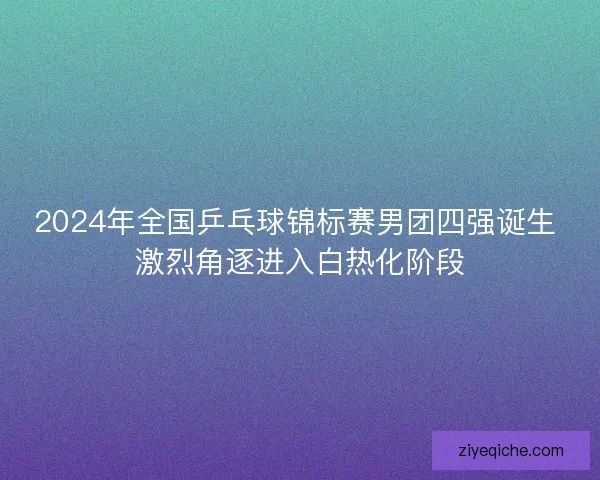 2024年全国乒乓球锦标赛男团四强诞生 激烈角逐进入白热化阶段