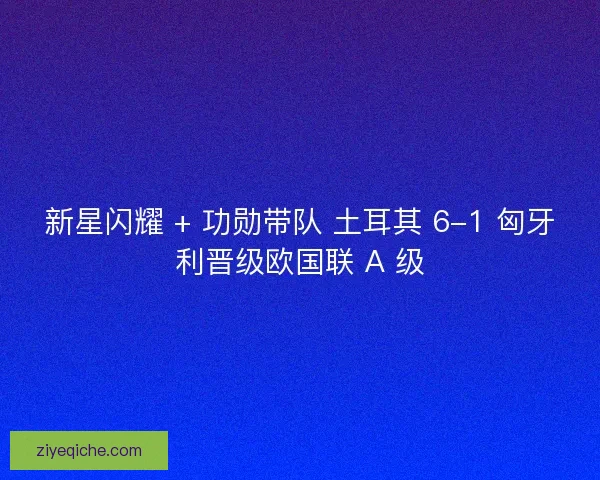 新星闪耀 + 功勋带队 土耳其 6-1 匈牙利晋级欧国联 A 级