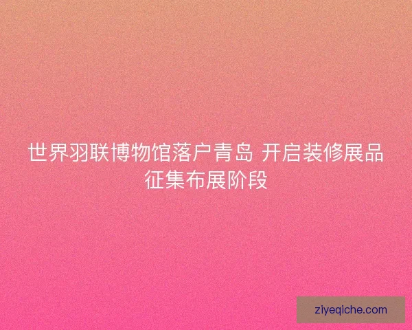 世界羽联博物馆落户青岛 开启装修展品征集布展阶段